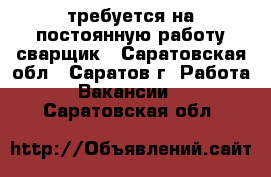 требуется на постоянную работу сварщик - Саратовская обл., Саратов г. Работа » Вакансии   . Саратовская обл.